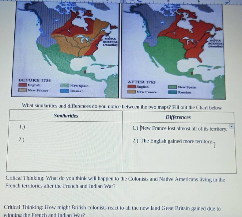 Similarities Differences
1.) 1.) New France lost almost all of its territory.
2.) 2.) The English gained more territory.
Critical Thinking: What do you think will happen to the Colonists and Native Americans living in the
French territories after the French and Indian War?
Critical Thinking: How might British colonists react to all the new land Great Britain gained due to
winning the French and Indian War?