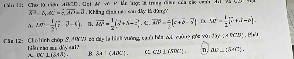 Cho tứ diện ABCD. Gọi M và P lần lượt là trung điểm của các cạnh AB và CD. Đạt
vector BA=vector b, vector AC=vector c, vector AD=vector d. Khẳng định nào sau đây là đúng?
A. vector MP= 1/2 (vector c+vector d+vector b). B. vector MP= 1/2 (vector d+vector b-vector c). C. vector MP= 1/2 (vector c+vector b-vector d). D. vector MP= 1/2 (vector c+vector d-vector b). 
Câu 12: Cho hình chóp S. ABCD có đáy là hình vuông, cạnh bên SA vuông góc với đáy (ABCD) . Phát
biểu nào sau đây sai?
A. BC⊥ (SAB). B. SA⊥ (ABC). C. CD⊥ (SBC). D. BD⊥ (SAC).