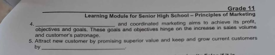 Grade 11 
Learning Module for Senior High School - Principles of Marketing 
4. _and coordinated marketing aims to achieve its profit, 
objectives and goals. These goals and objectives hinge on the increase in sales volume 
and customer's patronage. 
5. Attract new customer by promising superior value and keep and grow current customers 
by_