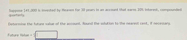 Suppose $41,000 is invested by Heaven for 30 years in an account that earns 20% interest, compounded 
quarterly. 
Determine the future value of the account. Round the solution to the nearest cent, if necessary. 
Future Value =