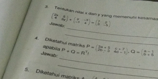 Tentukan nilai x dan y yang memenuhi kesamaa
_
Jawab: beginpmatrix 2x&5 4&3yendpmatrix +beginpmatrix y&-3 -1&4endpmatrix =beginpmatrix 7&2 3&-5endpmatrix
_
4. Diketahui matriks P=beginpmatrix 3a+5&c+7 2b-3&4d-1endpmatrix , Q=beginpmatrix a-1 b+5endpmatrix
apabila
_
Jawab: P+Q=R^TI
_
5. Diketahui matriks