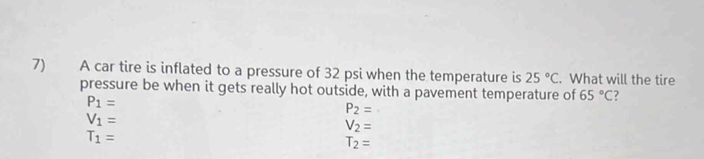 A car tire is inflated to a pressure of 32 psi when the temperature is 25°C. What will the tire
pressure be when it gets really hot outside, with a pavement temperature of 65°C ?
P_1=
P_2=
V_1=
V_2=
T_1=
T_2=