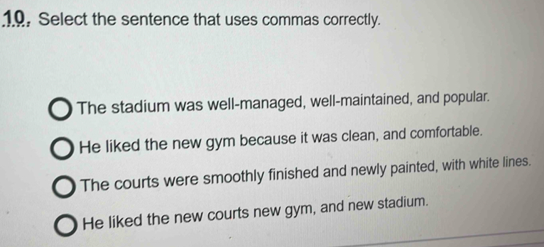 19, Select the sentence that uses commas correctly.
The stadium was well-managed, well-maintained, and popular.
He liked the new gym because it was clean, and comfortable.
The courts were smoothly finished and newly painted, with white lines.
He liked the new courts new gym, and new stadium.