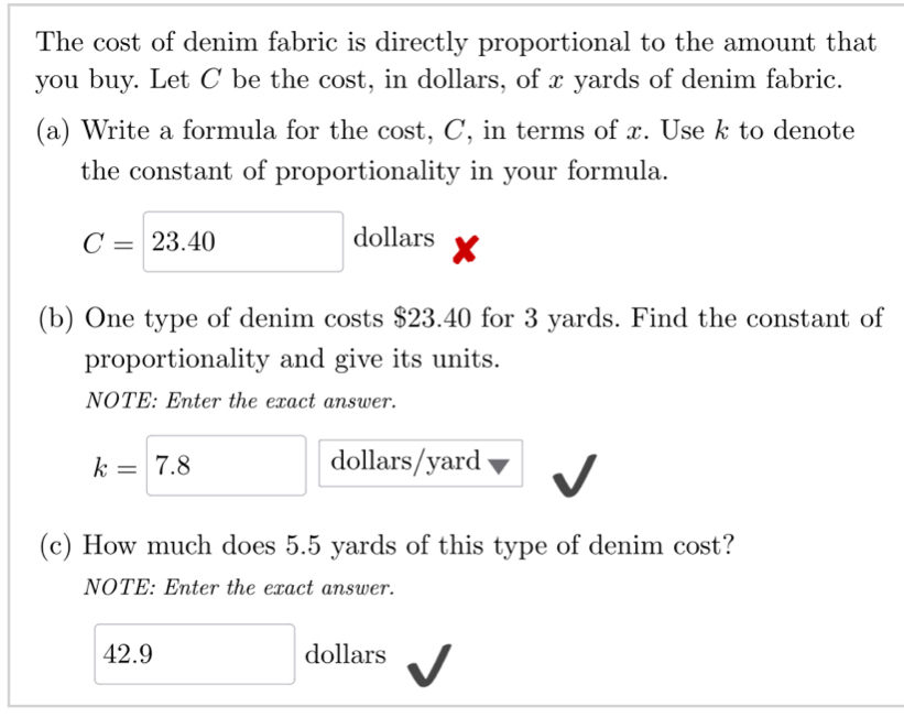 The cost of denim fabric is directly proportional to the amount that 
you buy. Let C be the cost, in dollars, of x yards of denim fabric. 
(a) Write a formula for the cost, C, in terms of x. Use k to denote 
the constant of proportionality in your formula.
C=23.40 dollars 
(b) One type of denim costs $23.40 for 3 yards. Find the constant of 
proportionality and give its units. 
NOTE: Enter the exact answer.
k=7.8 dollars/yard
(c) How much does 5.5 yards of this type of denim cost? 
NOTE: Enter the exact answer.
42.9 □  □ dollars