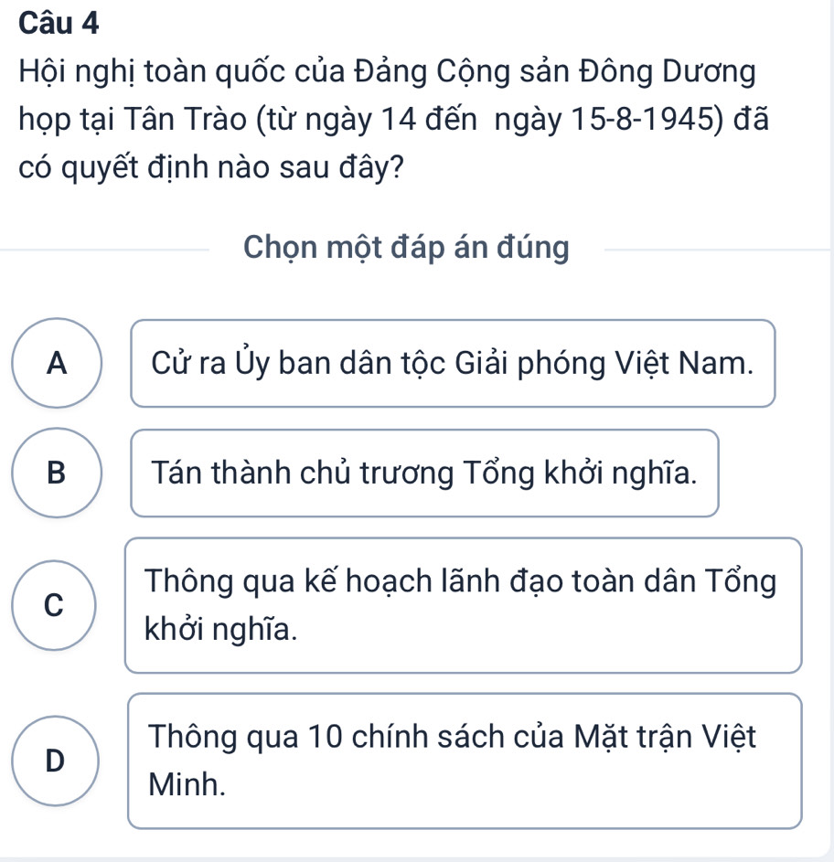 Hội nghị toàn quốc của Đảng Cộng sản Đông Dương
họp tại Tân Trào (từ ngày 14 đến ngày 15 -8-1945) đã
có quyết định nào sau đây?
Chọn một đáp án đúng
A Cử ra Ủy ban dân tộc Giải phóng Việt Nam.
B Tán thành chủ trương Tổng khởi nghĩa.
Thông qua kế hoạch lãnh đạo toàn dân Tổng
C
khởi nghĩa.
Thông qua 10 chính sách của Mặt trận Việt
D
Minh.