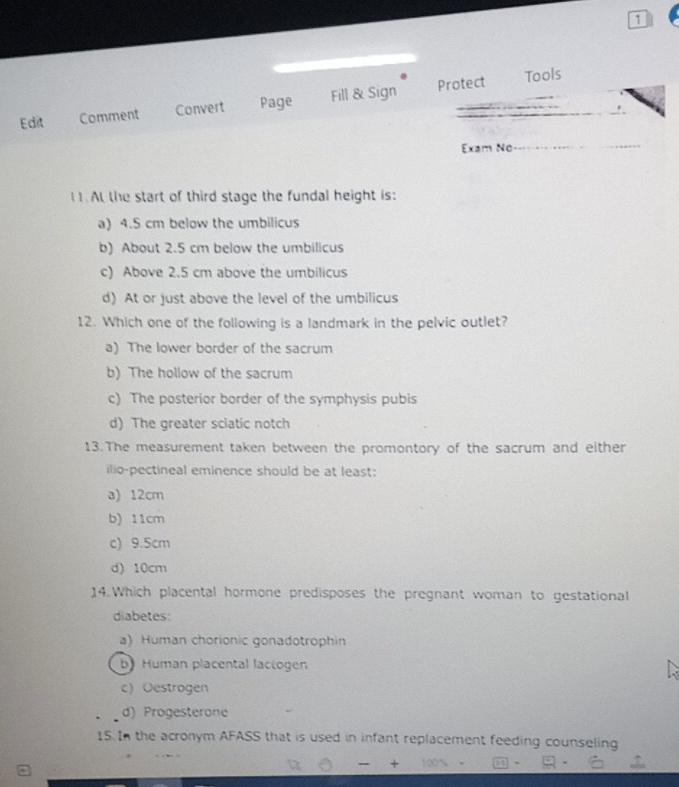 Protect Tools
Edit Comment Convert Page Fill & Sign
Exam No
I1. At the start of third stage the fundal height is:
a) 4.5 cm below the umbilicus
b) About 2.5 cm below the umbilicus
c) Above 2.5 cm above the umbilicus
d) At or just above the level of the umbilicus
12. Which one of the following is a landmark in the pelvic outlet?
a) The lower border of the sacrum
b) The hollow of the sacrum
c) The posterior border of the symphysis pubis
d) The greater sciatic notch
13.The measurement taken between the promontory of the sacrum and either
ilio-pectineal eminence should be at least:
a) 12cm
b) 11cm
c) 9.5cm
d) 10cm
14.Which placental hormone predisposes the pregnant woman to gestational
diabetes:
a) Human chorionic gonadotrophin
by Human placental lactogen
c) Oestrogen
d) Progesterone
15. In the acronym AFASS that is used in infant replacement feeding counseling