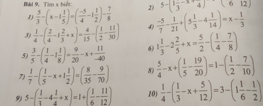 Tìm x biết: 
1)  5/3 -(x-1 1/5 )=( (-5)/4 -1 1/2 )- 7/8 
5-(1frac 3-x+frac 4)(612)
2)  (-5)/7 - 1/21 +(5 1/3 -4 1/14 )=x- 1/3 
3)  1/4 -( 2/4 -1 2/3 +x)= 4/15 -( 1/2 - 11/30 )
4) 
5)  3/5 -( 1/4 -1 1/8 )= 9/20 -x+ 11/-40 
6) 1 1/3 -2 2/5 +x= 5/2 -( 1/4 - 7/8 )
7)  1/7 -( 1/5 -x+1 1/2 )=( 8/35 - 9/70 )
8)  5/4 -x+( 1/5 - 19/20 )=1-( 1/2 - 7/10 )
9) 5-( 1/3 -4 1/4 +x)=1+( 1/6 - 11/12 )
10)  1/4 -( 1/3 -x+ 5/12 )=3-(1 1/6 - 1/2 )