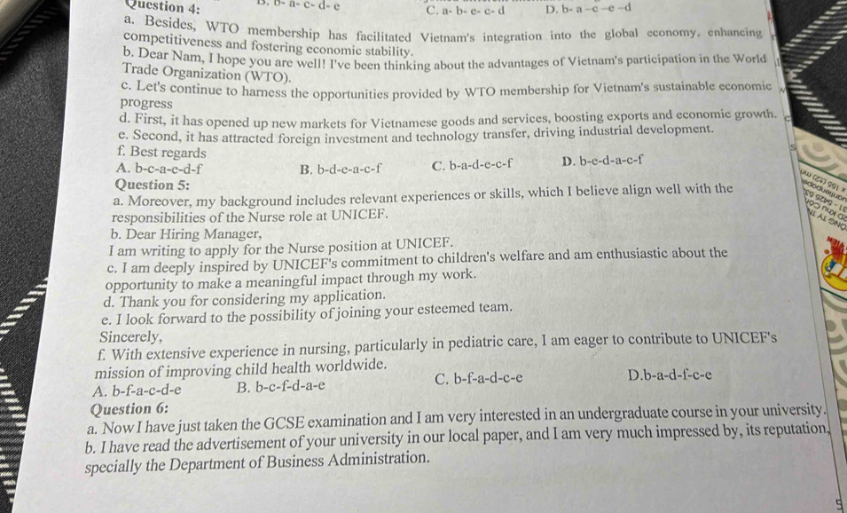 a-c-d- c C. a- b-c-c-d D. b-a-c-e-d
a. Besides, WTO membership has facilitated Vietnam's integration into the global cconomy. enhancing
competitiveness and fostering economic stability.
b. Dear Nam, I hope you are well! I've been thinking about the advantages of Vietnam's participation in the World
Trade Organization (WTO).
c. Let's continue to harness the opportunities provided by WTO membership for Vietnam's sustainable economic
progress
d. First, it has opened up new markets for Vietnamese goods and services, boosting exports and economic growth. e
e. Second, it has attracted foreign investment and technology transfer, driving industrial development.
f. Best regards
A. b-c-a-e-d-f B. b-d-e-a-c-f C. b-a-d-e-c-f D. b-e-d-a-c-f
Question 5:
e do dus guo 4 (८) 991 )
a. Moreover, my background includes relevant experiences or skills, which I believe align well with the 59 9C49 - 1
190 −º× α ll Âl Sng
responsibilities of the Nurse role at UNICEF.
b. Dear Hiring Manager,
I am writing to apply for the Nurse position at UNICEF.
c. I am deeply inspired by UNICEF's commitment to children's welfare and am enthusiastic about the
opportunity to make a meaningful impact through my work.
d. Thank you for considering my application.
e. I look forward to the possibility of joining your esteemed team.
Sincerely,
f. With extensive experience in nursing, particularly in pediatric care, I am eager to contribute to UNICEF's
mission of improving child health worldwide.
A. b-f-a-c-d-e B. b-c-f-d-a-e C. b-f-a-d-c-e D.b-a-d-f-c-e
Question 6:
a. Now I have just taken the GCSE examination and I am very interested in an undergraduate course in your university.
b. I have read the advertisement of your university in our local paper, and I am very much impressed by, its reputation,
specially the Department of Business Administration.