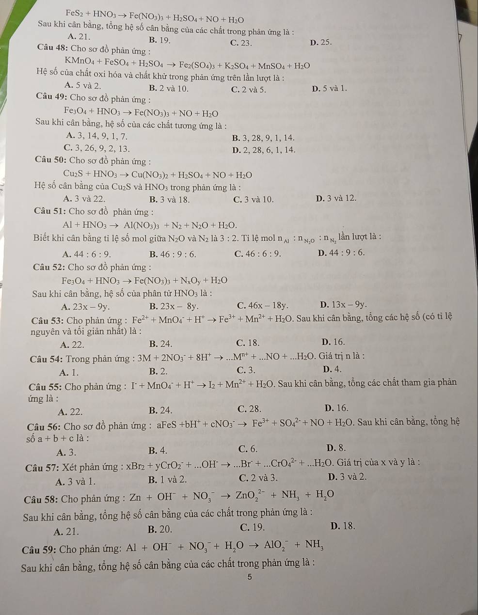 FeS_2+HNO_3to Fe(NO_3)_3+H_2SO_4+NO+H_2O
Sau khi cân bằng, tổng hệ số cân bằng của các chất trong phản ứng là :
A. 21. B. 19. C. 23. D. 25.
Câu 48: Cho sơ đồ phản ứng :
KMn O_4+FeSO_4+H_2SO_4to Fe_2(SO_4)_3+K_2SO_4+MnSO_4+H_2O
Hệ số của chất oxi hóa và chất khử trong phản ứng trên lần lượt là :
A. 5 và 2. B. 2 và 10. C. 2 và 5. D. 5 và 1.
Câu 49: Cho sơ đồ phản ứng :
Fe_3O_4+HNO_3to Fe(NO_3)_3+NO+H_2O
Sau khi cân bằng, hệ số của các chất tương ứng là :
A. 3, 14, 9, 1, 7. B. 3, 28, 9, 1, 14.
C. 3, 26, 9, 2, 13. D. 2, 28, 6, 1, 14.
Câu 50: Cho sơ đồ phản ứng :
Cu _2S+HNO_3to Cu(NO_3)_2+H_2SO_4+NO+H_2O
Hệ số cân bằng của Cu₂S và F NO_3 trong phản ứng là :
A. 3 và 22. B. 3 và 18. C. 3 và 10. D. 3 và 12.
Câu 51: Cho sơ đồ phản ứng :
Al+HNO_3to Al(NO_3)_3+N_2+N_2O+H_2O.
Biết khi cân bằng tỉ lệ số mol giữa N_2O và N_2 là 3:2. Tỉ lệ mol n_Al:n_N_2O:n_N_2 lần lượt là :
A. 44:6:9. B. 46:9:6. C. 46:6:9. D. 44:9:6.
* Câu 52: Cho sơ đồ phản ứng :
Fe3 O_4+HNO_3to Fe(NO_3)_3+N_xO_y+H_2O
Sau khi cân bằng, hệ số của phân tử HNO_3 là :
A. 23x-9y. B. 23x-8y. C. 46x-18y. D. 13x-9y.
Câu 53: Cho phản ứng : Fe^(2+)+MnO_4^(-+H^+)to Fe^(3+)+Mn^(2+)+H_2O. Sau khi cân bằng, tổng các hệ số (có tỉ lệ
nguyên và tối giản nhất) là :
A. 22. B. 24. C. 18. D. 16.
* Câu 54: Trong phản ứng : 3M+2NO_3^(-+8H^+)to ...M^(n+)+...NO+...H_2O.  Giá trị n là :
A. 1. B. 2. C. 3.
D. 4.
* Câu 55: Cho phản ứng : I^-+MnO_4^(-+H^+)to I_2+Mn^(2+)+H_2O v. Sau khi cân bằng, tồng các chất tham gia phản
ứng là :
A. 22. B. 24. C. 28. D. 16.
Câu 56: Cho sơ đồ phản ứng : aFeS +bH^++cNO_3^(-to Fe^3+)+SO_4^((2-)+NO+H_2)O. Sau khi cân bằng, tổng hệ
số a+b+c là :
A. 3. B. 4. C. 6. D. 8.
*  Câu 57: Xét phản ứng : xBr_2+yCrO_2^(-+...OH^-)to ...Br^-+...CrO_4^((2-)+...H_2)O. Giá trị của x và y là :
A. 3 và 1. B. 1 và 2. C. 2 và 3. D. 3 và 2.
* Câu 58: Cho phản ứng : Zn+OH^-+NO_3^(-to ZnO_2^(2-)+NH_3)+H_2O
Sau khi cân bằng, tổng hệ số cân bằng của các chất trong phản ứng là :
A. 21. B. 20. C. 19. D. 18.
Câu 59: Cho phản ứng: Al+OH^-+NO_3^(-+H_2)Oto AlO_2^(-+NH_3)
Sau khi cân bằng, tổng hệ số cân bằng của các chất trong phản ứng là :
5