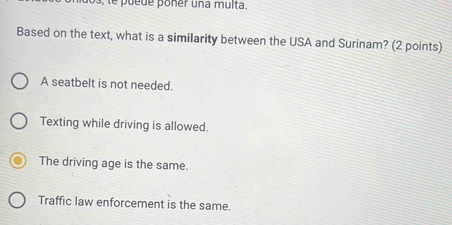 os, te puede poner una multa.
Based on the text, what is a similarity between the USA and Surinam? (2 points)
A seatbelt is not needed.
Texting while driving is allowed.
The driving age is the same.
Traffic law enforcement is the same.