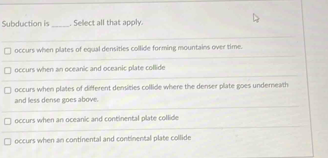 Subduction is_ . Select all that apply.
occurs when plates of equal densities collide forming mountains over time.
occurs when an oceanic and oceanic plate collide
occurs when plates of different densities collide where the denser plate goes underneath
and less dense goes above.
occurs when an oceanic and continental plate collide
occurs when an continental and continental plate collide