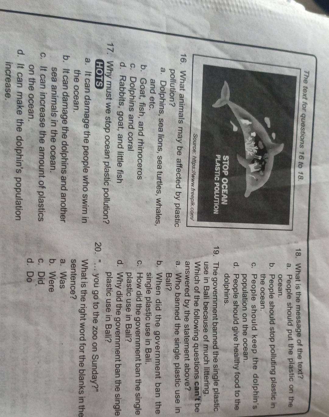 The text for questions 16 to
18. What is the message of the text?
a. People should put the plastic on the
ocean.
b. People should stop polluting plastic in
the ocean.
c. People should keep the dolphin's
population on the ocean.
d. People should give healthy food to the
dolphins.
19. The government banned the single plastic
use in Bali because of much littering.
Which of the following questions can't be
answered by the statement above?
16. What animals may be affected by plastic a. Who banned the single plastic use in
pollution? Bali?
a. Dolphins, sea lions, sea turtles, whales, b. When did the government ban the
and etc. single plastic use in Bali.
b. Goat, fish, and rhinoceros c. How did the government ban the single
c. Dolphins and coral plastic use in Bali?
d. Rabbits, goat, and little fish d. Why did the government ban the single
17. Why must we stop ocean plastic pollution? plastic use in Bali?
HOTS 20. "... you go to the zoo on Sunday?"
a. It can damage the people who swim in What is the right word for the blanks in the
the ocean. sentence?
b. It can damage the dolphins and another a. Was
sea animals in the ocean. b. Were
c. It can increase the amount of plastics c. Did
on the ocean. d. Do
d. It can make the dolphin's population
increase.