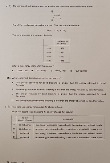 (17) The compound hydrazine is used as a rocket fuel. iIt has the structural formule shown
One of the reactions of hydrazine is shown This reaction is exothermic.
N_2H_4to N_2+2H_2
The bond energies are shown in the table.
What is the energy change for this reaction?
A -339kJ/mol B - 97kJ/ mol C +97 kJ mol D + 339 kJ/mol
(18) Which statement describes an exothermic reaction?
A. The energy absorbed for bond breaking is greater than the energy released by bond
formation
B The energy absorbed for bond breaking is less than the energy released by bond formation.
C The energy released by bond breaking is greater than the energy absorbed for bond
formation
D The energy released by bond bresking is less than the energy absorbed for bond formation
(19) Plant cells use energy from sunlight for photosynthesis.
Which row describes and explains the energy change that occurs?