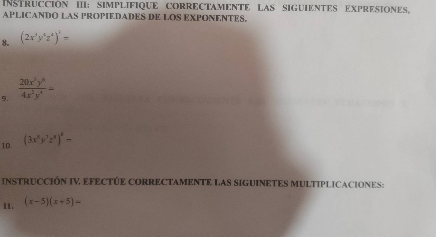 INSTRUCCIÓN III: SIMPLIFIQUE CORRECTAMENTE LAS SIGUIENTES EXPRESIONES, 
APLICANDO LAS PROPIEDADES DE LOS EXPONENTES. 
8. (2x^3y^4z^4)^3=
9.  20x^5y^6/4x^2y^4 =
10. (3x^8y^7z^8)^0=
INSTRUCCIÓN IV EFECTÚE CORRECTAMENTE LAS SIGUINETES MULTIPLICACIONES: 
11. (x-5)(x+5)=