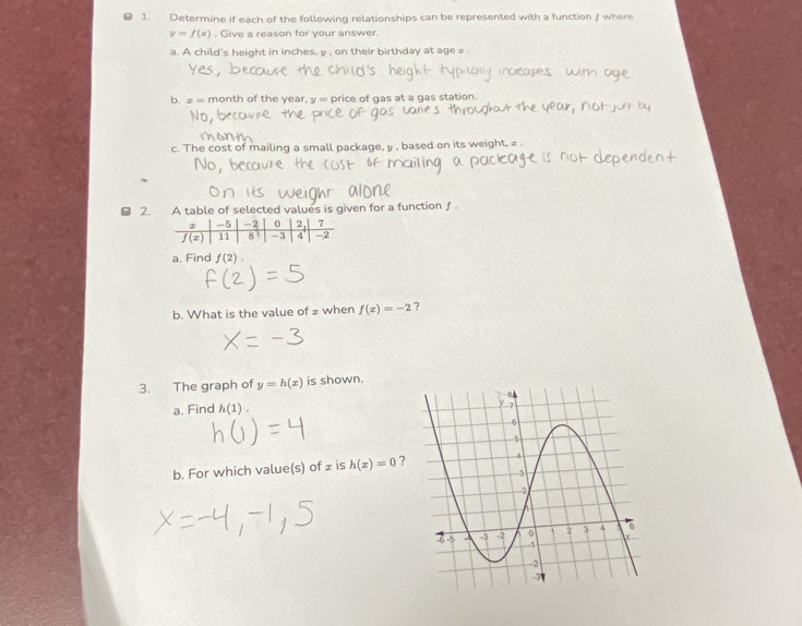 Determine if each of the following relationships can be represented with a function f where
y=f(x). Give a reason for your answer.
a. A child's height in inches, y , on their birthday at age ∞ .
b. ≥= month of the year, y = price of gas at a gas station
c. The cost of mailing a small package, y , based on its weight, ∞ .
2. A table of selected values is given for a function ƒ
a. Find f(2).
b. What is the value of £ when f(x)=-2 ?
3. The graph of y=h(x) is shown.
a. Find h(1).
b. For which value(s) of ⊥ is h(x)=0 ?