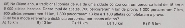 No último ano, a tradicional corrida de rua de uma cidade contou com um percurso total de 15 km e
5 000 atletas inscritos. Desse total de atletas, 700 percorreram 4 km de prova, 1 000 percorreram 7 km.
900 atletas percorreram 11 km, 1 300 percorreram 13 km e 1 100 atletas completaram a prova.
Qual foi a moda referente à distância percorrida por esses atletas?
A) 15 km B) 13 km C) 11 km D) 10 km E) 9,5 km