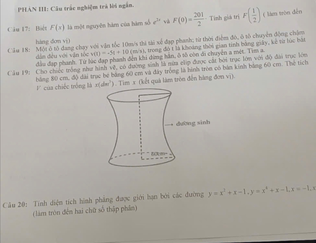 PHẢN III: Câu trắc nghiệm trả lời ngắn. 
Câu 17: Biết F(x) là một nguyên hàm của hàm số e^(2x) và F(0)= 201/2  · Tính giá trị F( 1/2 ) ( làm tròn đến 
hàng dơn vj) 
Câu 18: Một ô tô đang chạy với vận tốc 10m/s thì tài xế đạp phanh; từ thời điểm đó, ô tô chuyển động chậm 
dần đều với vận tốc v(t)=-5t+10(m/s) , trong đó t là khoảng thời gian tính bằng giây, kể từ lúc bắt 
đầu đạp phanh. Từ lúc đạp phanh đến khi dừng hẳn, ô tô còn di chuyền a mét. Tìm a. 
Câu 19: Cho chiếc trống như hình vẽ, có dường sinh là nửa elip được cắt bởi trục lớn với độ dài trục lớn 
băng 80 cm, độ dài trục bé bằng 60 cm và đáy trống là hình tròn có bán kính bằng 60 cm. Thể tích 
V của chiếc trống là x(dm^3). Tim x (kết quả làm tròn đến hàng đơn vị). 
Câu 20: Tính diện tích hình phẳng được giới hạn bởi các đường y=x^2+x-1, y=x^4+x-1, x=-1, x
(làm tròn đến hai chữ số thập phân)