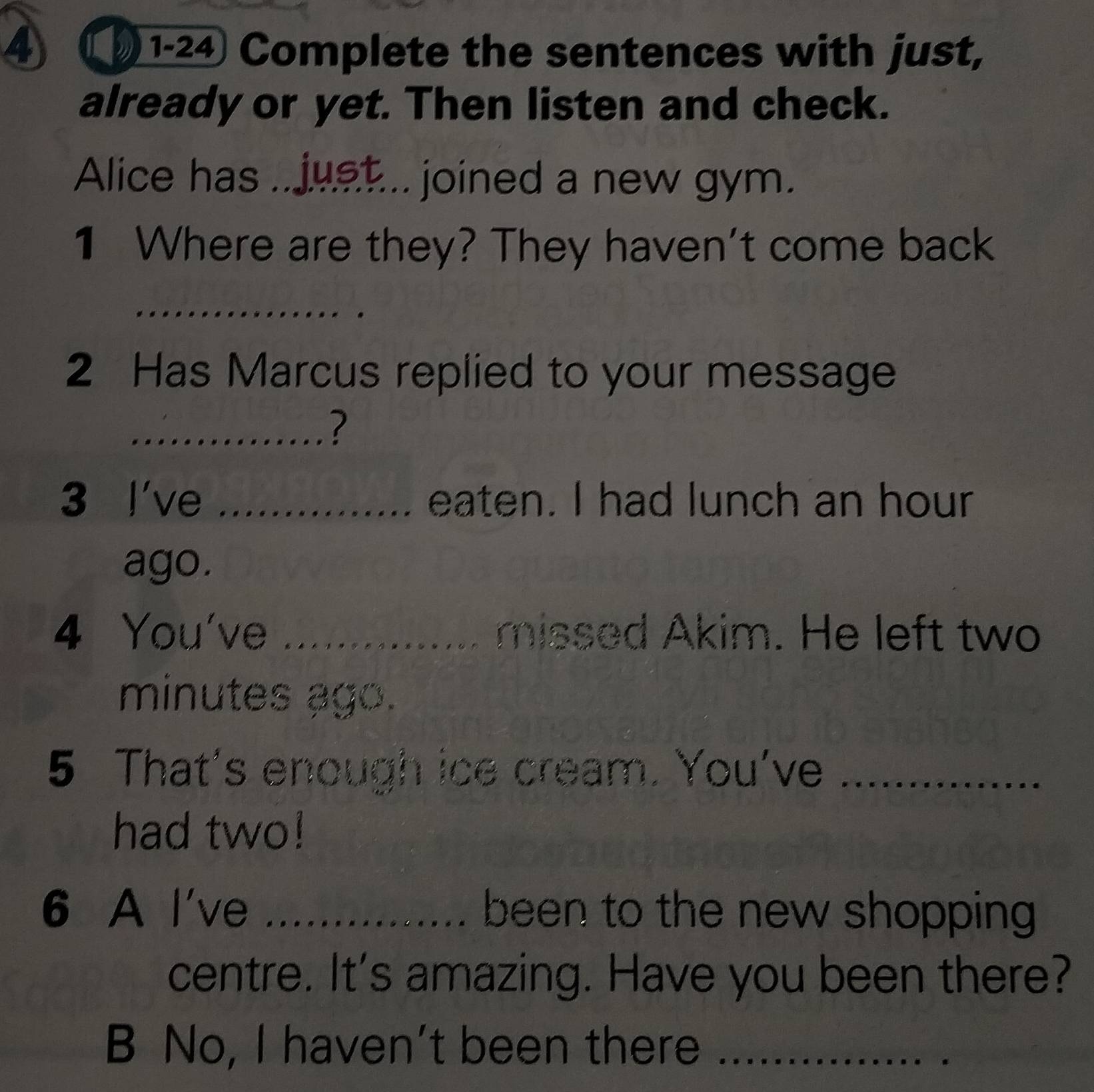 1-24 Complete the sentences with just, 
already or yet. Then listen and check. 
Alice has .. just... joined a new gym. 
1 Where are they? They haven't come back 
_ 
2 Has Marcus replied to your message 
_? 
3 I've _eaten. I had lunch an hour 
ago. 
4 You've _....... missed Akim. He left two 
minutes ago. 
5 That's enough ice cream. You've_ 
had two! 
6 A l've _been to the new shopping 
centre. It's amazing. Have you been there? 
B No, I haven't been there_