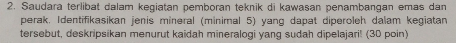 Saudara terlibat dalam kegiatan pemboran teknik di kawasan penambangan emas dan 
perak. Identifikasikan jenis mineral (minimal 5) yang dapat diperoleh dalam kegiatan 
tersebut, deskripsikan menurut kaidah mineralogi yang sudah dipelajari! (30 poin)