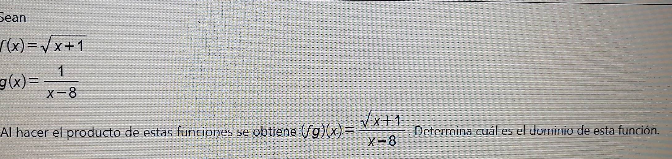 Sean
f(x)=sqrt(x+1)
g(x)= 1/x-8 
Al hacer el producto de estas funciones se obtiene (fg)(x)= (sqrt(x+1))/x-8 . Determina cuál es el dominio de esta función.