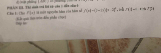 Mặt pháng (ABC) cô phường tìh 
PILAN III. Thể sinh trá lời từ câu 1 đến câu 6 
Cầu I: Cho F(s) là một nguyên hàm của hàm số f(x)=(3-2x)(x-2)^2 , biết F(1)=0. Tính F(3)
(Kết quả làm tròn đến phần chục) 
Đip an: