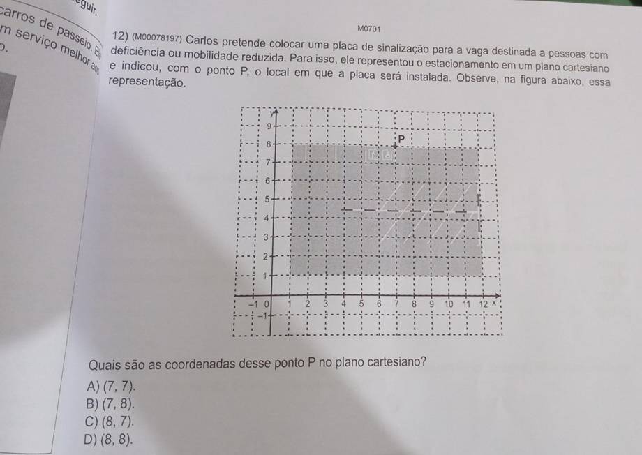 leguir
M0701
arros de passeio. E
m serviço melhora 12) (M00078197) Carlos pretende colocar uma placa de sinalização para a vaga destinada a pessoas com
D. deficiência ou mobilidade reduzida. Para isso, ele representou o estacionamento em um plano cartesiano
e indicou, com o ponto P, o local em que a placa será instalada. Observe, na figura abaixo, essa
representação.
Quais são as coordenadas desse ponto P no plano cartesiano?
A) (7,7).
B) (7,8).
C) (8,7).
D) (8,8).