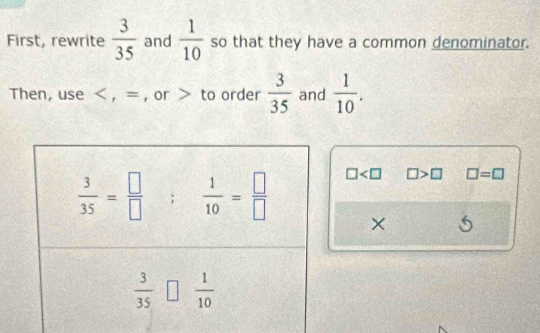 First, rewrite  3/35  and  1/10  so that they have a common denominator.
Then, use < , = , or > to order  3/35  and  1/10 .
□ □ >□ □ =□
×