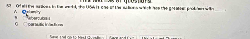 his lest has 81 questions.
53 Of all the nations in the world, the USA is one of the nations which has the greatest problem with _.
A C obesity
B uberculosis
C ○ parasitic infections
Save and go to Next Question Save and Exit