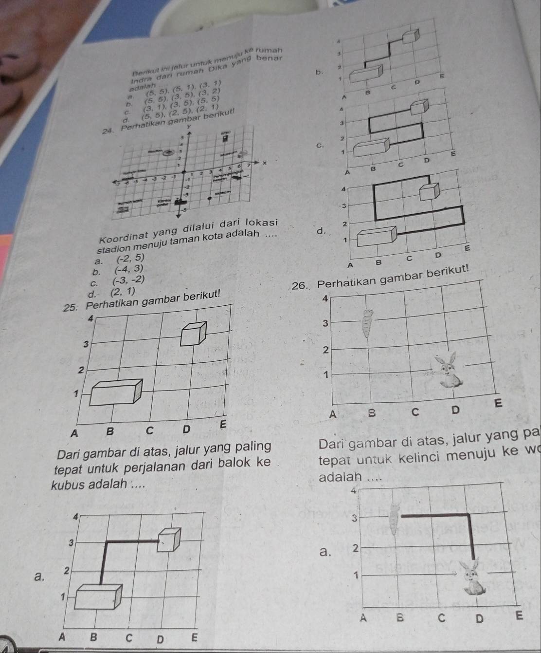 a
Berikut ini jalur untuk menuju ko rumah
3
b.
2
adalah Indra dari rumah Dika yang benar
C. (3,1),(3,5), (5,5) (5,5), (3,5), (3,2) (5,5), (5,1), (3,1)
t
8
A
b
24. Perhatikan gambar berikut! (5,5), (2,5), (2,1) c D E
4
d
y
3
2
C.
`
1
2
A B C D E
1
x
4 5
5 6 5 4 -3 - 1
2
4
-3
3
Koordinat yang dilalui dari lokasi
stadion menuju taman kota adalah .... d. 2
1
a. (-2,5) C D E
b. (-4,3)
A
C. (-3,-2) B
ar berikut! 26. Perhatikan gambar berikut!
d. (2,1)
Dari gambar di atas, jalur yang paling Dari gambar di atas, jalur yang pa
tepat untuk perjalanan dari balok ke tepat untuk kelinci menuju ke w
kubus adalah ....
ad
4
3
a.
a. 2
1
A B C D E