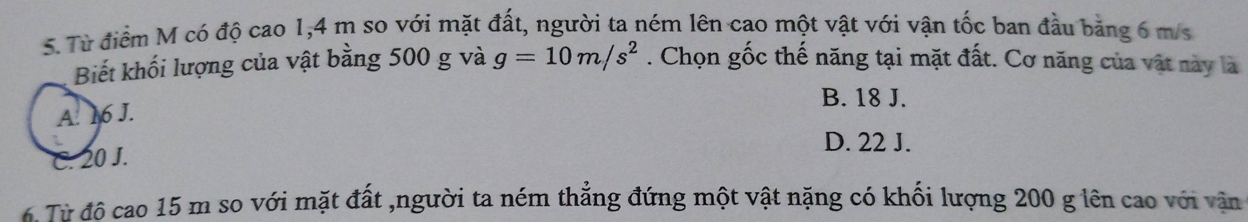 Từ điểm M có độ cao 1, 4 m so với mặt đất, người ta ném lên cao một vật với vận tốc ban đầu bằng 6 m/s
Biết khối lượng của vật bằng 500 g và g=10m/s^2. Chọn gốc thế năng tại mặt đất. Cơ năng của vật này là
B. 18 J.
A. 16 J.
D. 22 J.
C. 20 J.
4 Từ đô cao 15 m so với mặt đất ,người ta ném thẳng đứng một vật nặng có khối lượng 200 g lên cao với vận