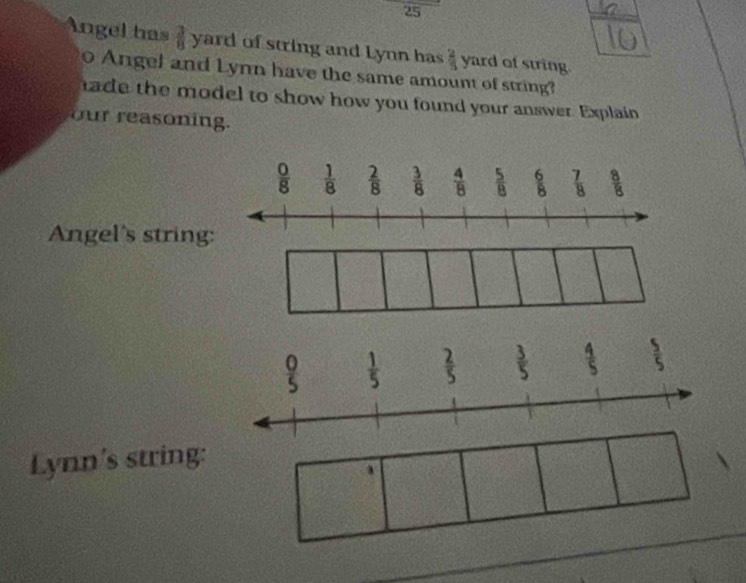 25
1
Angel has  3/8  yard of string and Lynn has  2/5  yard of string.
o Angel and Lynn have the same amount of string?
hade the model to show how you found your answer. Explain
our reasoning.
Angel's string
Lynn's string: