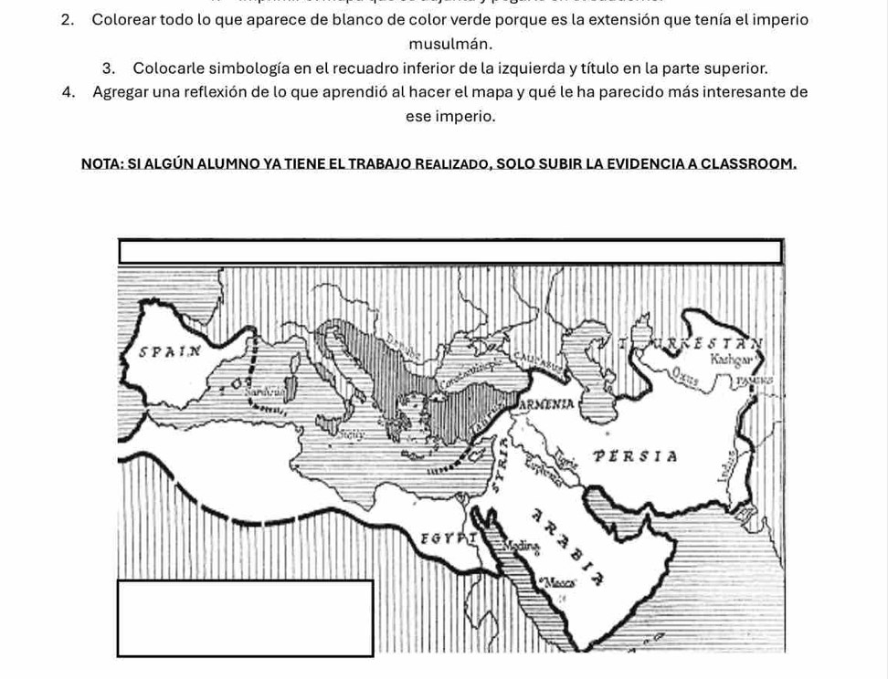 Colorear todo lo que aparece de blanco de color verde porque es la extensión que tenía el imperio 
musulmán. 
3. Colocarle simbología en el recuadro inferior de la izquierda y título en la parte superior. 
4. Agregar una reflexión de lo que aprendió al hacer el mapa y qué le ha parecido más interesante de 
ese imperio. 
NOTA: SI ALGÚN ALUMNO YA TIENE EL TRABAJO REALIZADO, SOLO SUBIR LA EVIDENCIA A CLASSROOM.