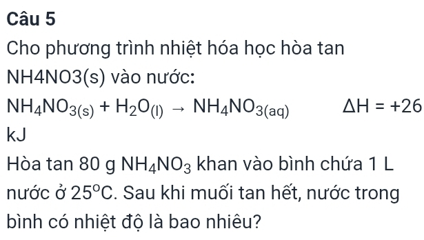 Cho phương trình nhiệt hóa học hòa tan 
NH4NO3(s) vào nước:
NH_4NO_3(s)+H_2O_(l)to NH_4NO_3(aq) △ H=+26
kJ 
Hòa tan 80 g NH_4NO_3 khan vào bình chứa 1 L 
nước ở 25°C :. Sau khi muối tan hết, nước trong 
bình có nhiệt độ là bao nhiêu?