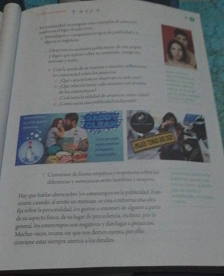 = = pB c0 CO = 
4 En comundad, investiguen otros spemplos de arnios 
mados en el lugar donás vien 
oIdentdiquen y comperten los apos de publiaded y s 
alguna en engtóom 
Observen los anuncios publicitarios de esta página 
y digan qué opinan sobre su contenido. inigenés. 
mensaje y texto. 
5. Con la ayuda de su maestra o masstro, rellexionao 
en comunidad sobm los anancios 
a ¿Que características observan en cada un? 
5 ¿Que relación tiene cada anuncio con sl tema 
de los estereotipos? 
«/ ¿Cuál sería la utilidad de anuncios como (stos 
d) ¿Cómo seria una publicidad incluyente? 
7. Conversen de forma empática y respetuosa sobre las 
diferencias y semejanzas entre hombres y mujeres. p g 

Hay que hablar ahora sobre los estereotipos en la publicidad. Esto 
st e oa mage 
ocurre cuando, al emitir un mensaje, se crea o refuerza una ídea yisooe 
fija sobre la personalidad, los gustos o intereses de alguien a partir 
de su aspecto físico, de su lugar de procedencia, etcétera; por lo 
general, los estereotipos son negativos y dan lugar a prejuicion. 
Muchas veces, ocurre sin que nos demos cuenta, por ello. 
conviene estar siempre atentos a los detalles.