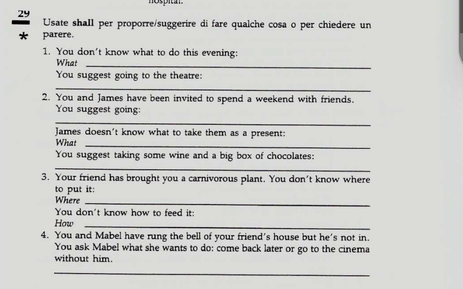 hospital. 
29 
Usate shall per proporre/suggerire di fare qualche cosa o per chiedere un 
* parere. 
1. You don't know what to do this evening: 
What_ 
You suggest going to the theatre: 
_ 
2. You and James have been invited to spend a weekend with friends. 
You suggest going: 
_ 
James doesn't know what to take them as a present: 
What_ 
You suggest taking some wine and a big box of chocolates: 
_ 
3. Your friend has brought you a carnivorous plant. You don't know where 
to put it: 
Where_ 
You don't know how to feed it: 
How_ 
4. You and Mabel have rung the bell of your friend's house but he's not in. 
You ask Mabel what she wants to do: come back later or go to the cinema 
without him. 
_