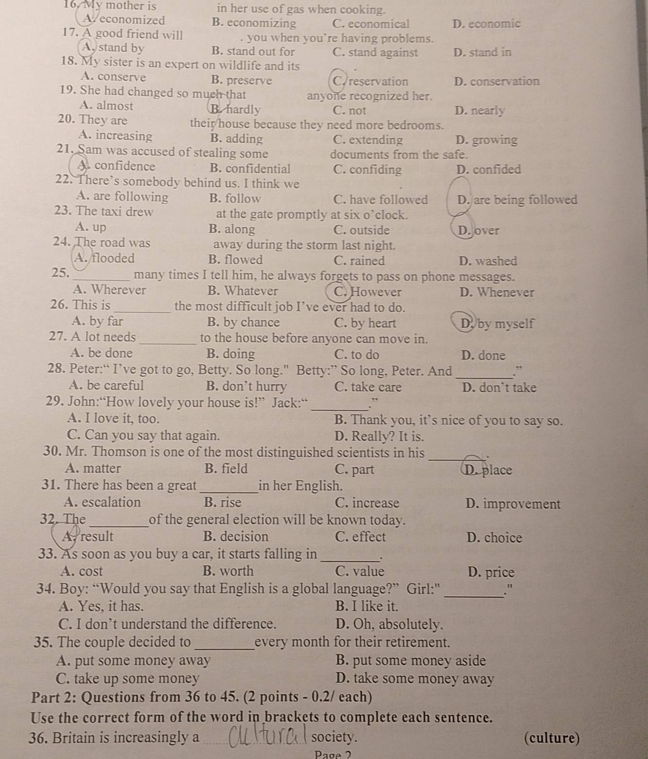 My mother is in her use of gas when cooking.
A economized B. economizing C. economical D. economic
17. A good friend will
. you when you’re having problems.
Aystand by B. stand out for C. stand against D. stand in
18. My sister is an expert on wildlife and its
A. conserve B. preserve C.reservation D. conservation
19. She had changed so much that
anyone recognized her.
A. almost B. hardly C. not D. nearly
20. They are their house because they need more bedrooms.
A. increasing B. adding C. extending D. growing
21. Sam was accused of stealing some documents from the safe.
A. confidence B. confidential C. confiding D. confided
22. There’s somebody behind us. I think we
A. are following B. follow C. have followed D. are being followed
23. The taxi drew at the gate promptly at six o’clock.
A. up B. along C. outside D. over
24. The road was away during the storm last night.
A. flooded B. flowed C. rained D. washed
25._ many times I tell him, he always forgets to pass on phone messages.
A. Wherever B. Whatever C. However D. Whenever
26. This is_ the most difficult job I’ve ever had to do.
A. by far B. by chance C. by heart Dyby myself
27. A lot needs _to the house before anyone can move in.
A. be done B. doing C. to do D. done
28. Peter:“ I’ve got to go, Betty. So long." Betty:” So long, Peter. And_ .”
A. be careful B. don`t hurry C. take care D. don’t take
29. John:“How lovely your house is!” Jack:“ _:
A. I love it, too. B. Thank you, it’s nice of you to say so.
C. Can you say that again. D. Really? It is.
30. Mr. Thomson is one of the most distinguished scientists in his
_.
A. matter B. field C. part D. place
31. There has been a great _in her English.
A. escalation B. rise C. increase D. improvement
32. The_ of the general election will be known today.
A, result B. decision C. effect D. choice
33. As soon as you buy a car, it starts falling in_
.
A. cost B. worth C. value D. price
34. Boy: “Would you say that English is a global language?” Girl:"_ ."
A. Yes, it has. B. I like it.
C. I don’t understand the difference. D. Oh, absolutely.
35. The couple decided to_ every month for their retirement.
A. put some money away B. put some money aside
C. take up some money D. take some money away
Part 2: Questions from 36 to 45. (2 points - 0.2/ each)
Use the correct form of the word in brackets to complete each sentence.
36. Britain is increasingly a_ society. (culture)
Page 2