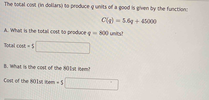 The total cost (in dollars) to produce q units of a good is given by the function:
C(q)=5.6q+45000
A. What is the total cost to produce q=800 units? 
Total cos t=$□
B. What is the cost of the 801st item? 
Cost of the 801st item =$□