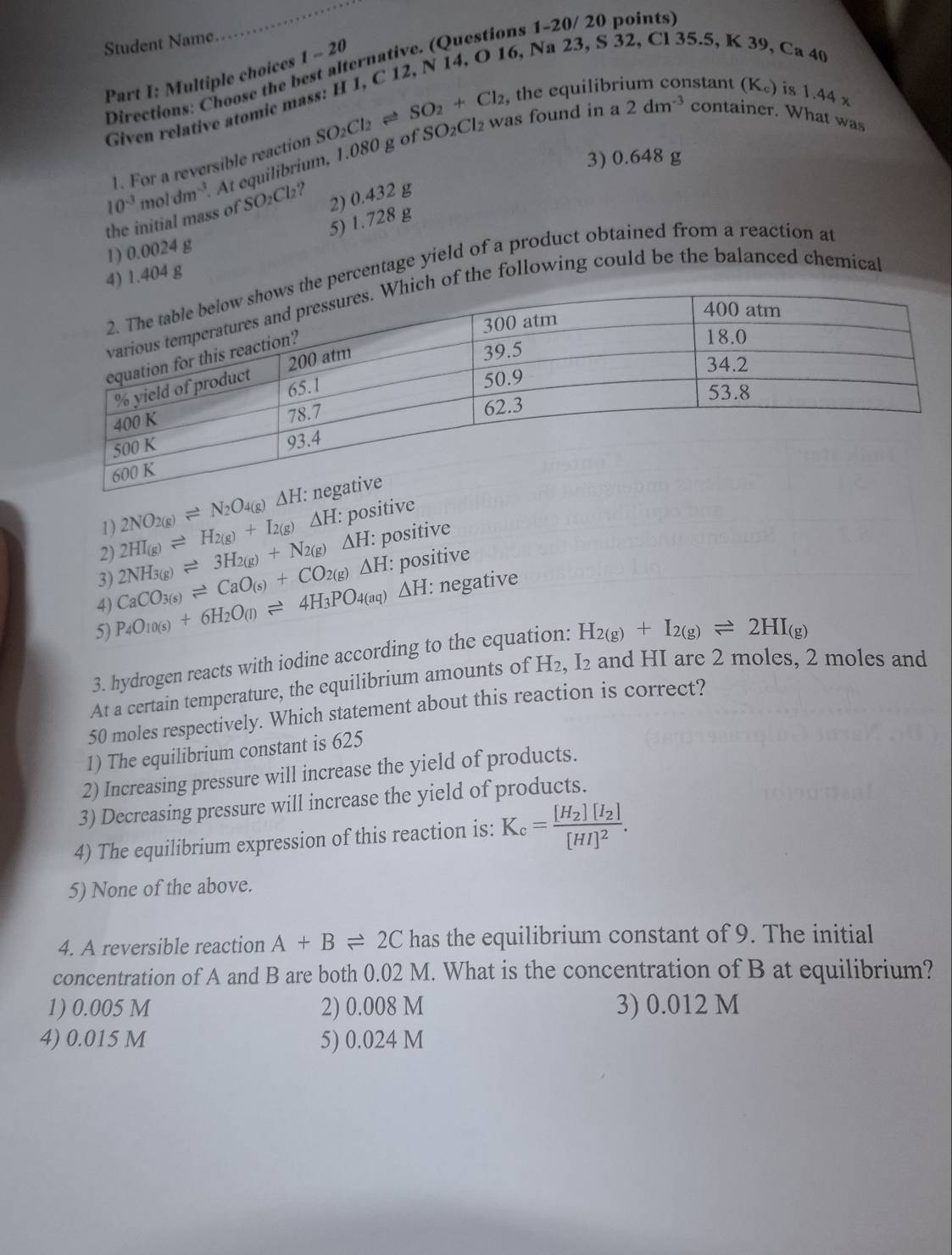 Student Name
Directions: Choose the best alternative. (Questions 1-20/ 20 points)
Part I: Multiple choices 1-20
K39
Given relative atomic mass: H 1, C 12, N 14, O 16, Na 23, S 32, Cl 35.5, Ca 40
SO_2+Cl_2 , the equilibrium constant (K₆) is 1.44 x
At equilibrium, 1.080 g of SO₂Cl₂ was found in a 2dm^(-3) container. What was
10^(-3)moldm^(-3) 1. For a reversible reaction SO_2Cl_2
3) 0.648 g
the initial mass of S O_2Cl_2 2) 0.432 g
5)
1) 0.0024 g 1.728g
) 1.404 g
percentage yield of a product obtained from a reaction at
of the following could be the balanced chemical
1) 2NO_2(g)leftharpoons N_2O_4(g)Delta H
2) 2NH_3(g)leftharpoons 3H_2(g)+N_2(g)Delta H 2HI_(g)leftharpoons H_2(g)+I_2(g)Delta H: positive
: positive
4) CaCO_3(s)leftharpoons CaO_(s)+CO_2(g)Delta H: : positive
3)
5) P_4O_10(s)+6H_2O_(l)leftharpoons 4H_3PO_4(aq)Delta H : negative
3. hydrogen reacts with iodine according to the equation: H_2(g)+I_2(g)leftharpoons 2HI_(g)
At a certain temperature, the equilibrium amounts of H₂, I₂ and HI are 2 moles, 2 moles and
50 moles respectively. Which statement about this reaction is correct?
1) The equilibrium constant is 625
2) Increasing pressure will increase the yield of products.
3) Decreasing pressure will increase the yield of products.
4) The equilibrium expression of this reaction is: K_c=frac [H_2][I_2][HI]^2.
5) None of the above.
4. A reversible reaction A+Bleftharpoons 2C has the equilibrium constant of 9. The initial
concentration of A and B are both 0.02 M. What is the concentration of B at equilibrium?
1) 0.005 M 2) 0.008 M 3) 0.012 M
4) 0.015 M 5) 0.024 M