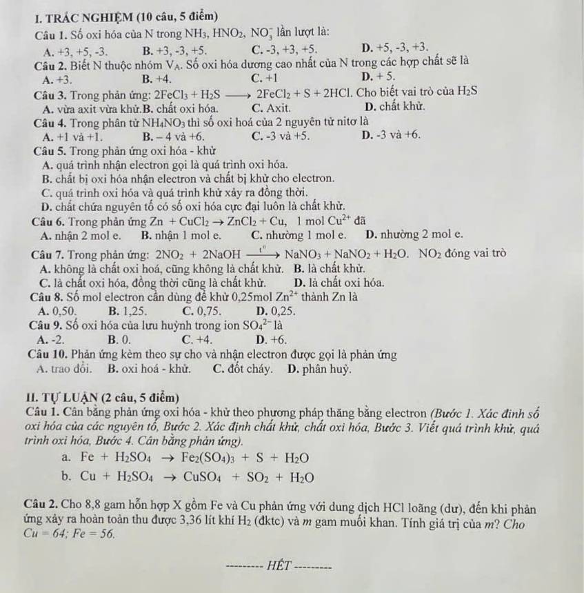 TRÁC NGHIỆM (10 câu, 5 điểm)
Câu 1. Số oxi hóa của N trong NH3, HNO_2,NO_3^(- lần lượt là:
A. +3, +5, -3. B. +3, -3, +5. C. -3, +3, +5. D. +5, -3, +3.
Câu 2. Biết N thuộc nhóm V_A) A. Số oxi hóa dương cao nhất của N trong các hợp chất sẽ là
A. +3. B. +4. C. +1 D. +5.
Câu 3. Trong phản ứng: 2FeCl_3+H_2S 2FeCl_2+S+2HCl. Cho biết vai trò của H_2S
A. vừa axit vừa khử.B. chất oxi hóa. C. Ax it. D. chất khử.
Câu 4. Trong phân tử NH_4NO_3 thì số oxi hoá của 2 nguyên tử nitơ là
A. +1va+1. B. -4va+6. C. -3va+5. D. -3va+6.
Câu 5. Trong phản ứng oxi hóa - khử
A. quá trình nhận electron gọi là quá trình oxi hóa.
B. chất bị oxi hóa nhận electron và chất bị khử cho electron.
C. quá trình oxi hóa và quá trình khử xảy ra đồng thời.
D. chất chứa nguyên tố có số oxi hóa cực đại luồn là chất khử.
Câu 6. Trong phản ứng Zn+CuCl_2to ZnCl_2+Cu,1 mol Cu^(2+) đã
A. nhận 2 mol e. B. nhận 1 mol e. C. nhường 1 mol e. D. nhường 2 mol e.
Câu 7. Trong phản ứng: 2NO_2+2NaOHxrightarrow t'' NaNO_3+NaNO_2+H_2O.NO_2 đóng vai trò
A. không là chất oxi hoá, cũng không là chất khử. B. là chất khử.
C. là chất oxi hóa, đồng thời cũng là chất khử. D. là chất oxi hóa.
Câu 8. Số mol electron cần dùng để khử 0,25mol Zn^(2+) thành Zn là
A. 0,50. B. 1,25. C. 0,75. D. 0,25.
Câu 9. Số oxi hóa của lưu huỳnh trong ion SO_4^((2-)la
A. -2. B. 0. C. +4. D. +6.
Câu 10. Phản ứng kèm theo sự cho và nhận electron được gọi là phản ứng
A. trao đổi. B. oxi hoá - khử. C. đốt cháy. D. phân huỷ.
II. Tự LUẠN (2 câu, 5 điểm)
Câu 1. Cân bằng phản ứng oxi hóa - khử theo phương pháp thăng bằng electron (Bước 1. Xác đinh số
oxi hóa của các nguyên tổ, Bước 2. Xác định chất khử, chất oxi hóa, Bước 3. Viết quá trình khử, quá
trình oxi hóa, Bước 4. Cân bằng phản ứng).
a. Fe+H_2)SO_4to Fe_2(SO_4)_3+S+H_2O
b. Cu+H_2SO_4to CuSO_4+SO_2+H_2O
Cầu 2. Cho 8,8 gam hỗn hợp X gồm Fe và Cu phản ứng với dung dịch HCl loãng (dư), đến khi phản
ứng xảy ra hoàn toàn thu được 3,36 lít khí H_2 (đktc) và m gam muối khan. Tính giá trị của m? Cho
Cu=64;Fe=56.
_HÉT_