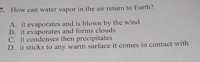 How can water vapor in the air return to Earth?
A. it evaporates and is blown by the wind
B. it evaporates and forms clouds
C. it condenses then precipitates
D. it sticks to any warm surface it comes in contact with