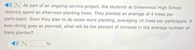 As part of an ongoing service project, the students at Greenwood High School 
recently spent an afternoon planting trees. They planted an average of 4 trees per 
participant. Soon they plan to do some more planting, averaging 10 trees per participant. If 
everything goes as planned, what will be the percent of increase in the average number of 
trees planted? 
) x_A□ %