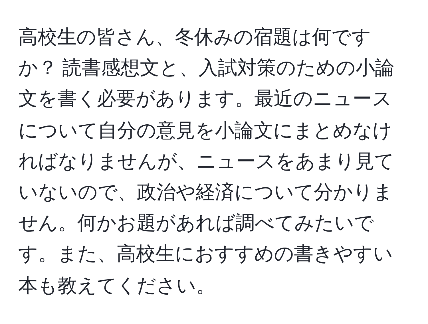 高校生の皆さん、冬休みの宿題は何ですか？ 読書感想文と、入試対策のための小論文を書く必要があります。最近のニュースについて自分の意見を小論文にまとめなければなりませんが、ニュースをあまり見ていないので、政治や経済について分かりません。何かお題があれば調べてみたいです。また、高校生におすすめの書きやすい本も教えてください。