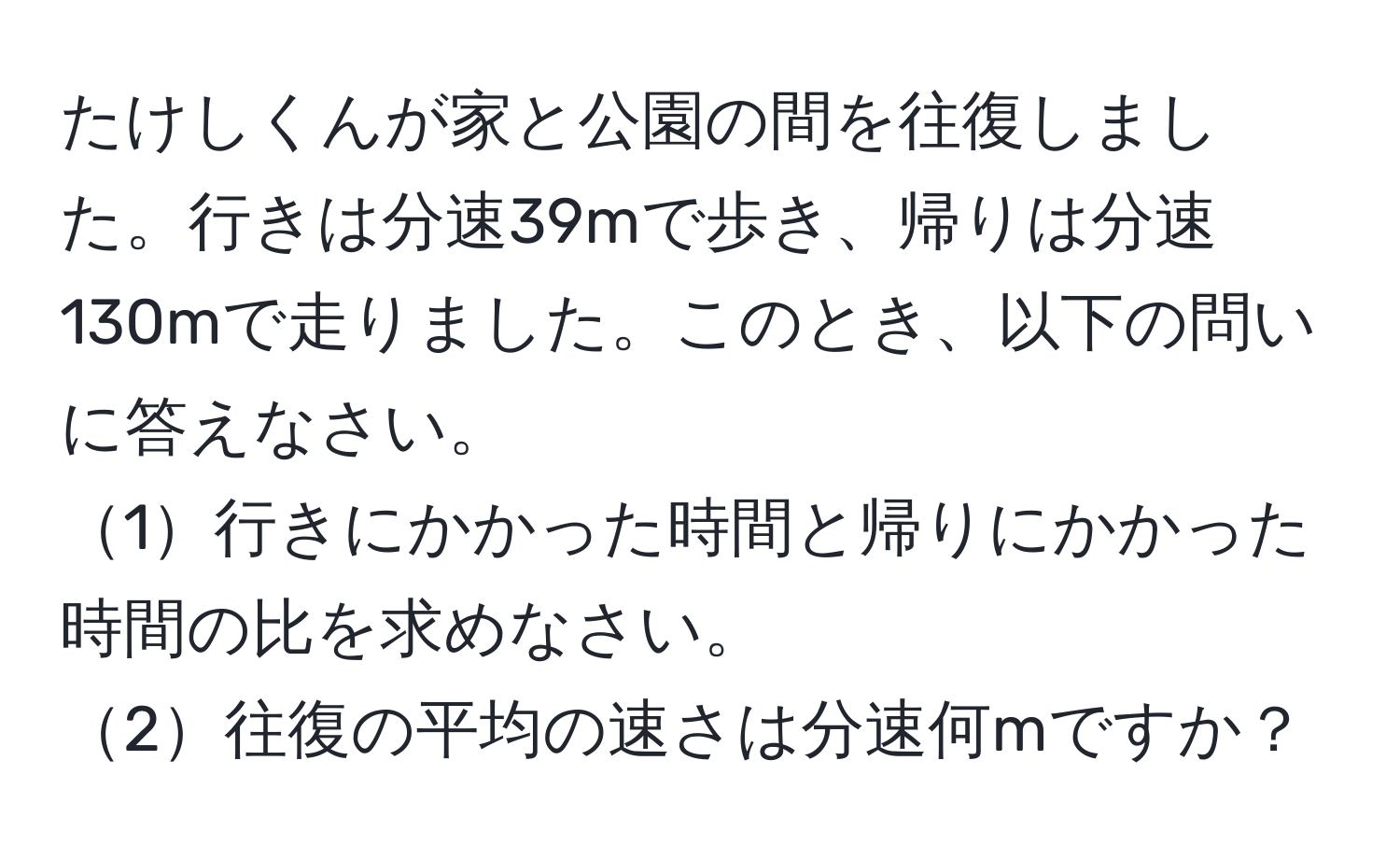 たけしくんが家と公園の間を往復しました。行きは分速39mで歩き、帰りは分速130mで走りました。このとき、以下の問いに答えなさい。  
1行きにかかった時間と帰りにかかった時間の比を求めなさい。  
2往復の平均の速さは分速何mですか？