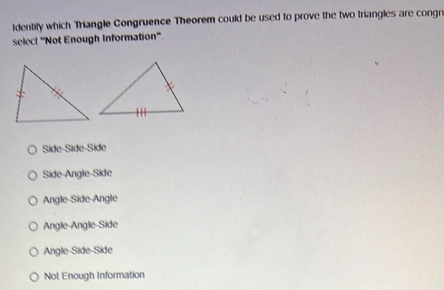 Identify which Triangle Congruence Theorem could be used to prove the two triangles are congn
select "Not Enough Information".
Side-Side-Side
Side-Angle-Side
Angle-Side-Angle
Angle-Angle-Side
Angle Side Side
Not Enough Information