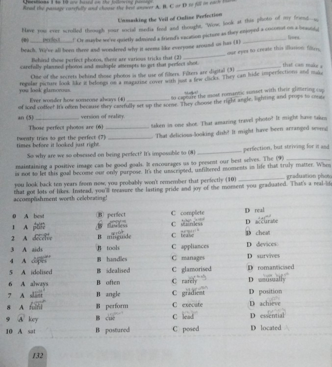to 10 are based on the following passage.
Read the passage carefully and choose the best answer A. B. C or D to fill in each bla
Unmasking the Veil of Online Perfection
Have you ever scrolled through your social media feed and thought, "Wow, look at this photo of my friend--s
(0) _____perfect___ !' Or maybe we've quietly admired a friend's vacation picture as they enjoyed a coconut on a beautifu|
lives.
beach. We've all been there and wondered why it seems like everyone around us has (1)
Behind these perfect photos, there are various tricks that (2) _our eyes to create this illusion: filters,
carefully planned photos and multiple attempts to get that perfect shot._
that can make a
One of the secrets behind those photos is the use of filters. Filters are digital (3)
regular picture look like it belongs on a magazine cover with just a few clicks. They can hide imperfections and maze
you look glamorous.
t   a 
Ever wonder how someone always (4) to capture the most romantic sunset with their glittering cup
of iced coffee? It's often because they carefully set up the scene. They choose the right angle, lighting and props to create
an (5)_ version of reality.
Those perfect photos are (6) taken in one shot. That amazing travel photo? It might have taken
twenty tries to get the perfect (7)_ _ That delicious-looking dish? It might have been arranged severa
times before it looked just right.
So why are we so obsessed on being perfect? It's impossible to (8) _perfection, but striving for it and
maintaining a positive image can be good goals. It encourages us to present our best selves. The (9)_
is not to let this goal become our only purpose. It's the unscripted, unfiltered moments in life that truly matter. When
you look back ten years from now, you probably won't remember that perfectly (10) _graduation photo
that got lots of likes. Instead, you'll treasure the lasting pride and joy of the moment you graduated. That's a real lif
accomplishment worth celebrating!
0 A best B perfect C complete D real
1 A pufe B flawless  rtCyt ng C stainless D accurate
2 A deceive B misguide C tease D cheat
3 A aids B tools C appliances D devices
4 A copes B handles C manages D survives
5 A idolised B idealised C glamorised D romanticised
C rarely
6 A always B often D unusually
7 A slant B angle C gradient D position
8 A fulfil B perform C execute D achieve
9 A key C lead D essential
B cue
10 A sat B postured C posed D located
132