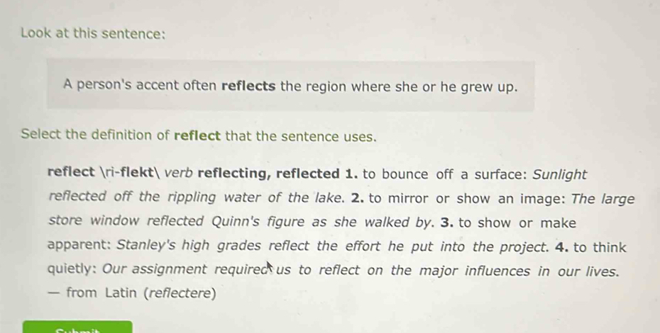 Look at this sentence: 
A person's accent often reflects the region where she or he grew up. 
Select the definition of reflect that the sentence uses. 
reflect ri-flekt verb reflecting, reflected 1. to bounce off a surface: Sunlight 
reflected off the rippling water of the lake. 2. to mirror or show an image: The large 
store window reflected Quinn's figure as she walked by. 3. to show or make 
apparent: Stanley's high grades reflect the effort he put into the project. 4. to think 
quietly: Our assignment required us to reflect on the major influences in our lives. 
— from Latin (reflectere)