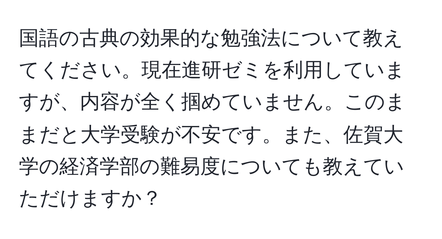 国語の古典の効果的な勉強法について教えてください。現在進研ゼミを利用していますが、内容が全く掴めていません。このままだと大学受験が不安です。また、佐賀大学の経済学部の難易度についても教えていただけますか？