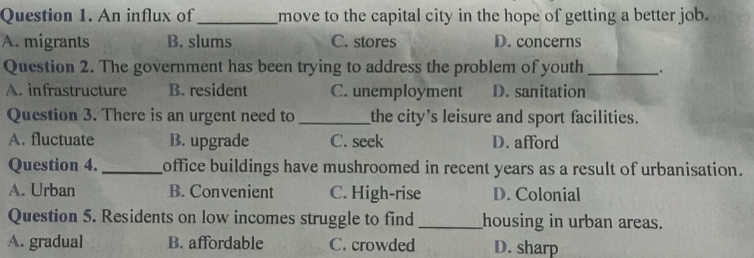 An influx of _move to the capital city in the hope of getting a better job.
A. migrants B. slums C. stores D. concerns
Question 2. The government has been trying to address the problem of youth_
∴
A. infrastructure B. resident C. unemployment D. sanitation
Question 3. There is an urgent need to _the city's leisure and sport facilities.
A. fluctuate B. upgrade C. seek D. afford
Question 4. _office buildings have mushroomed in recent years as a result of urbanisation.
A. Urban B. Convenient C. High-rise D. Colonial
Question 5. Residents on low incomes struggle to find _housing in urban areas.
A. gradual B. affordable C. crowded D. sharp