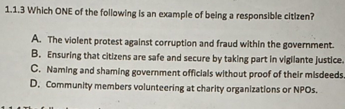 Which ONE of the following is an example of being a responsible citizen?
A. The violent protest against corruption and fraud within the government.
B. Ensuring that citizens are safe and secure by taking part in vigilante justice.
C. Naming and shaming government officials without proof of their misdeeds.
D. Community members volunteering at charity organizations or NPOs.