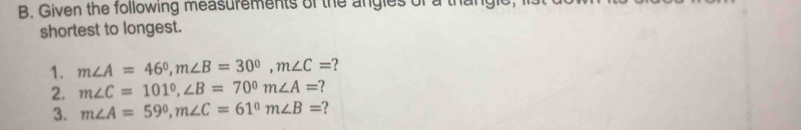 Given the following measurements of the angles of a thangle 
shortest to longest. 
1. m∠ A=46°, m∠ B=30°, m∠ C= ? 
2. m∠ C=101°, ∠ B=70° m∠ A= ? 
3. m∠ A=59°, m∠ C=61° m∠ B=